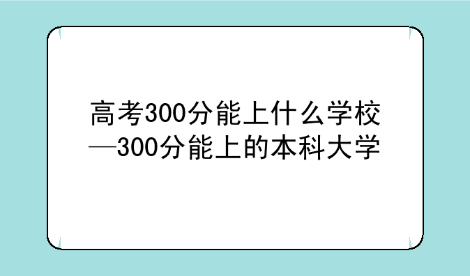 高考300分能上什么学校—300分能上的本科大学