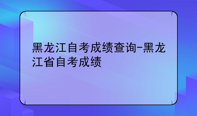 黑龙江自考成绩查询-黑龙江省自考成绩