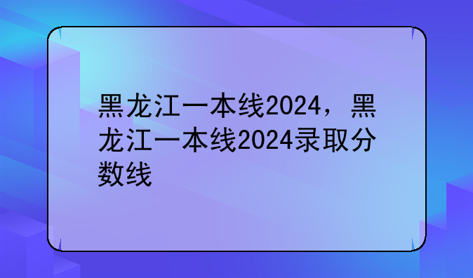 黑龙江一本线2024，黑龙江一本线2024录取分数线
