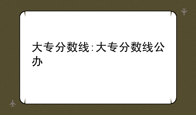 大专分数线:大专分数线公办