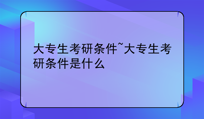 大专生考研条件~大专生考研条件是什么