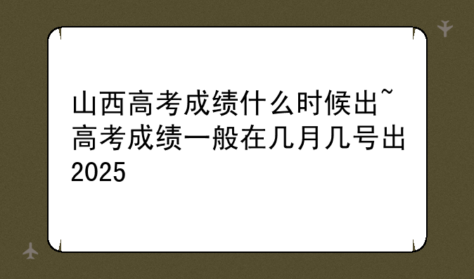山西高考成绩什么时候出~高考成绩一般在几月几号出2025