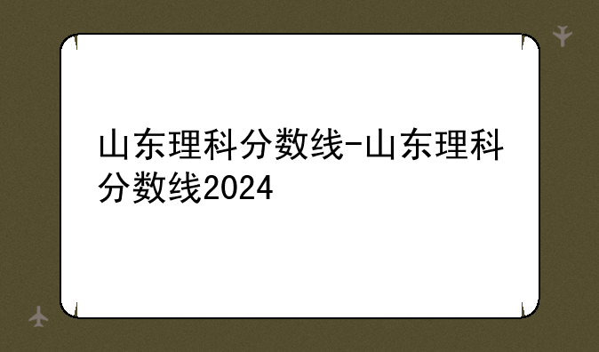 山东理科分数线-山东理科分数线2024