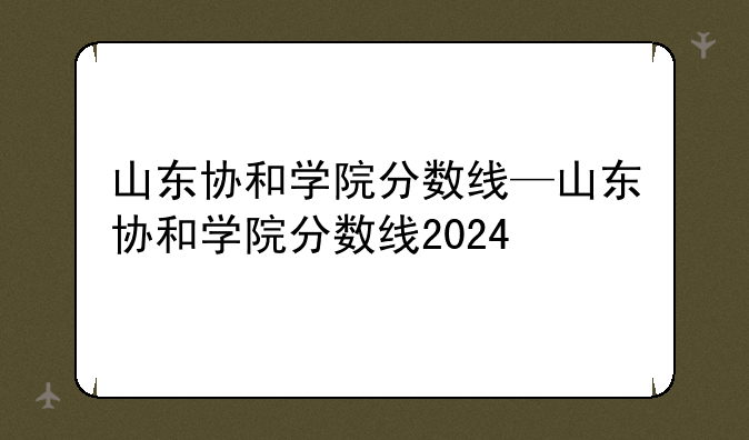 山东协和学院分数线—山东协和学院分数线2024