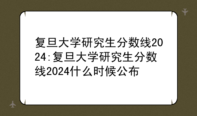 复旦大学研究生分数线2024:复旦大学研究生分数线2024什么时候公布