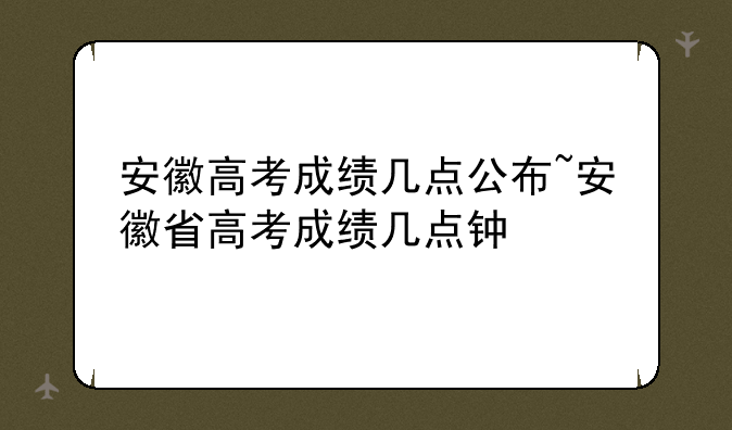 安徽高考成绩几点公布~安徽省高考成绩几点钟