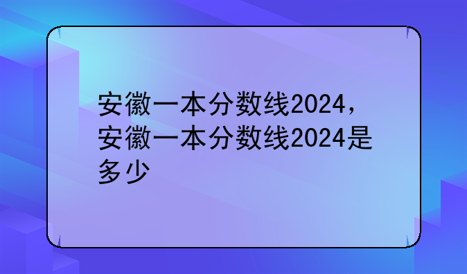 安徽一本分数线2024，安徽一本分数线2024是多少