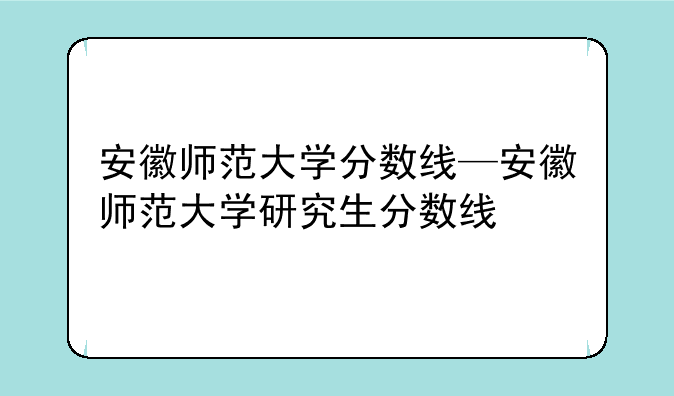 安徽师范大学分数线—安徽师范大学研究生分数线