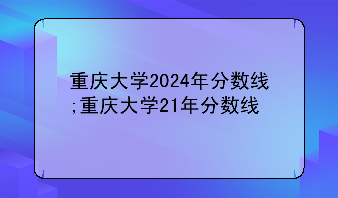重庆大学2024年分数线;重庆大学21年分数线
