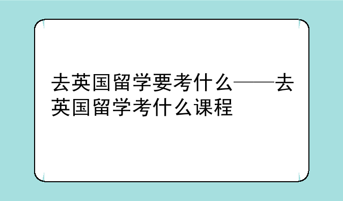 去英国留学要考什么——去英国留学考什么课程