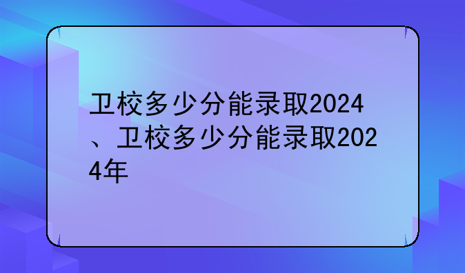 卫校多少分能录取2024、卫校多少分能录取2024年
