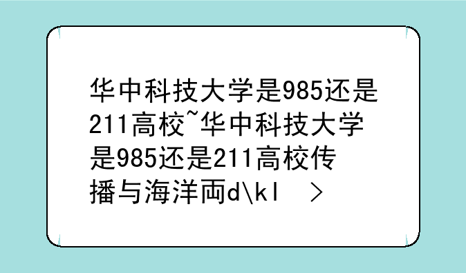 华中科技大学是985还是211高校~华中科技大学是985还是211高校传播与海洋专业咋样